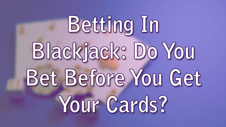 Betting In Blackjack: Do You Bet Before You Get Your Cards?